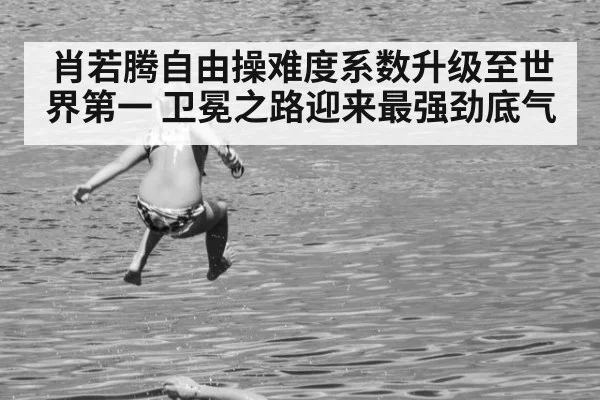 肖若腾自由操难度系数升级至世界第一 卫冕之路迎来最强劲底气